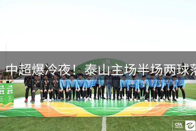 中超爆冷夜！泰山主场半场两球落后河南 韩鹏面色凝重