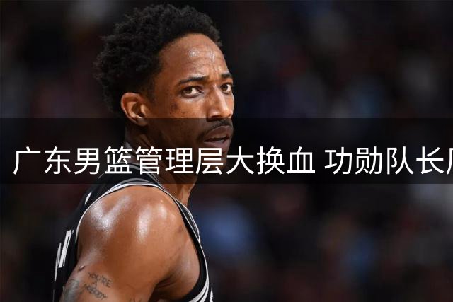 广东男篮管理层大换血 功勋队长周鹏或执掌教鞭