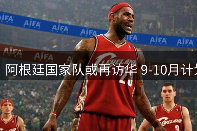 阿根廷国家队或再访华 9-10月计划两场中国热身赛
