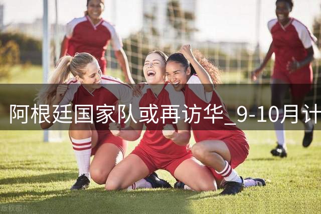 阿根廷国家队或再访华 9-10月计划两场中国热身赛